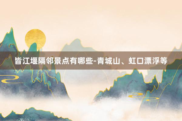皆江堰隔邻景点有哪些-青城山、虹口漂浮等