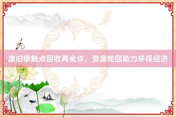 废旧银触点回收再讹诈，资源轮回助力环保经济