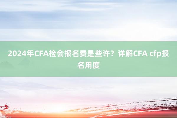 2024年CFA检会报名费是些许？详解CFA cfp报名用度